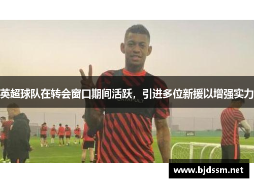 英超球队在转会窗口期间活跃，引进多位新援以增强实力